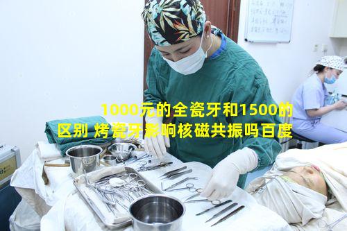 1000元的全瓷牙和1500的区别 烤瓷牙影响核磁共振吗百度知道